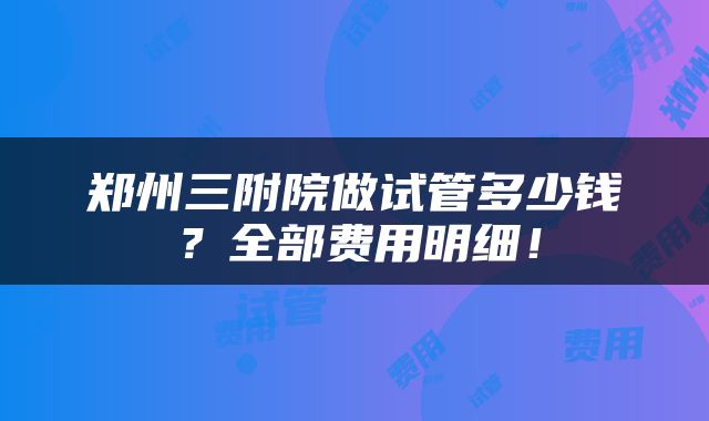 郑州三附院做试管多少钱？全部费用明细！