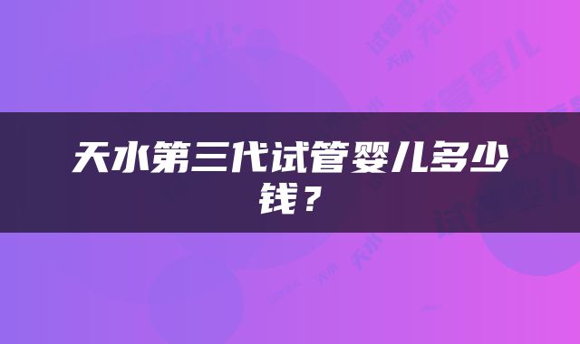 天水第三代试管婴儿多少钱？