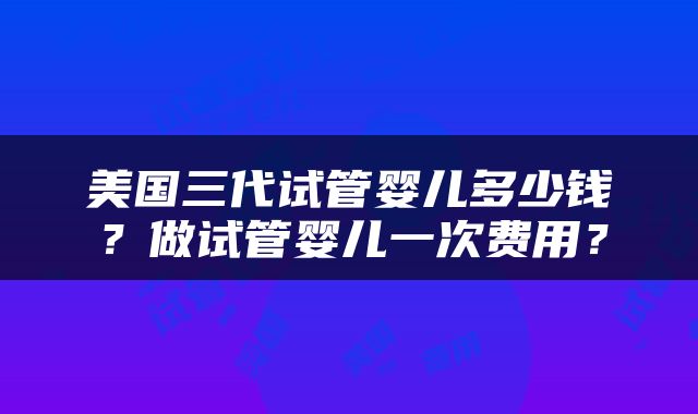 美国三代试管婴儿多少钱？做试管婴儿一次费用？