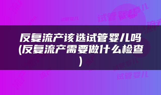 反复流产该选试管婴儿吗(反复流产需要做什么检查)
