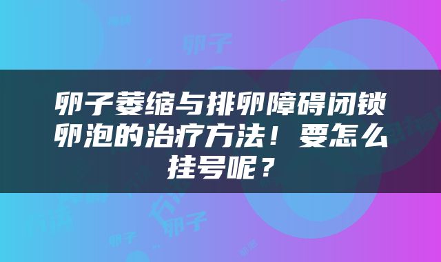 卵子萎缩与排卵障碍闭锁卵泡的治疗方法！要怎么挂号呢？