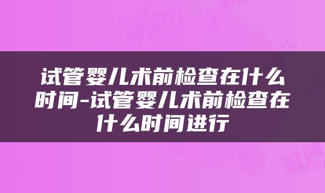 试管婴儿术前检查在什么时间-试管婴儿术前检查在什么时间进行
