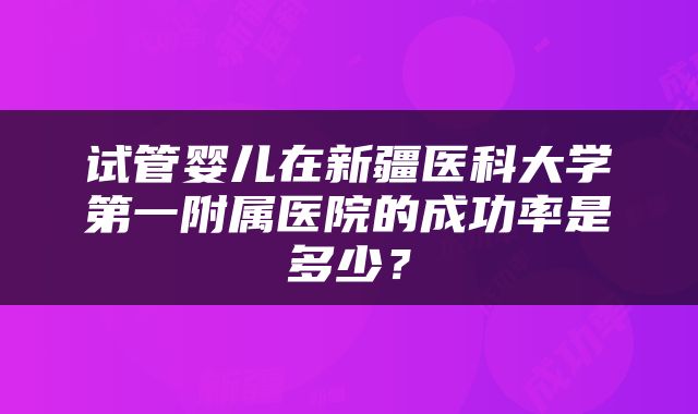 试管婴儿在新疆医科大学第一附属医院的成功率是多少？