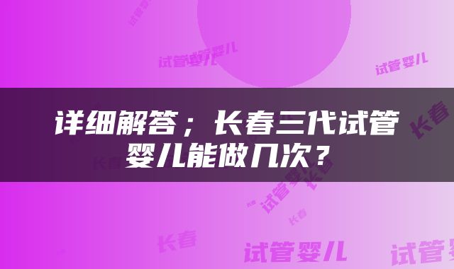 详细解答；长春三代试管婴儿能做几次？