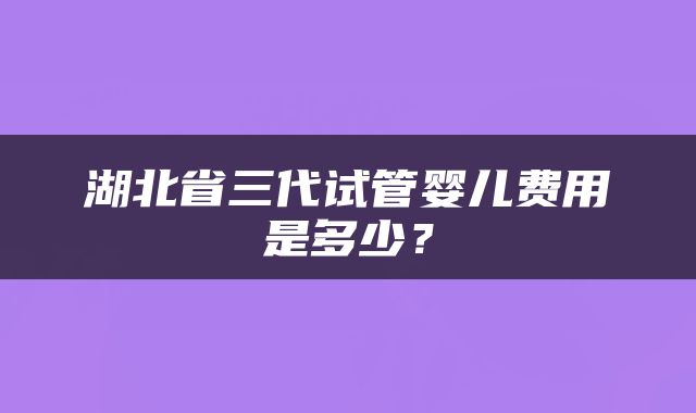 湖北省三代试管婴儿费用是多少？