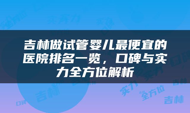 吉林做试管婴儿最便宜的医院排名一览，口碑与实力全方位解析