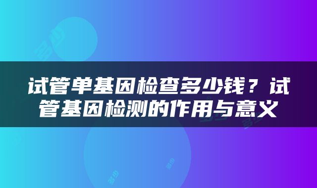试管单基因检查多少钱？试管基因检测的作用与意义