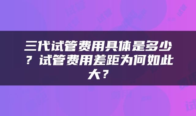 三代试管费用具体是多少?试管费用差距为何如此大?