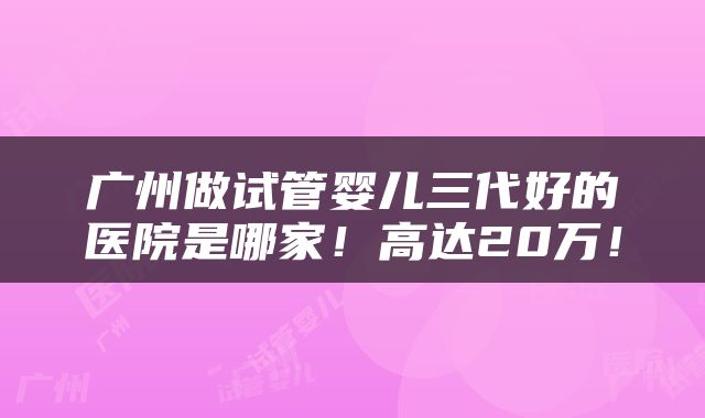 广州做试管婴儿三代好的医院是哪家！高达20万！