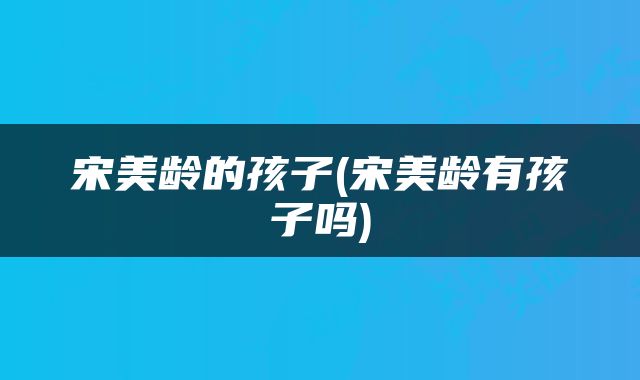 宋美龄的孩子(宋美龄有孩子吗)