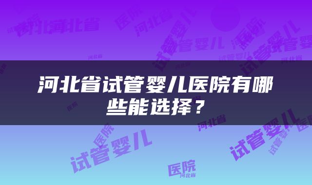 河北省试管婴儿医院有哪些能选择？