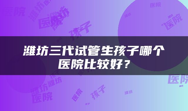 潍坊三代试管生孩子哪个医院比较好？