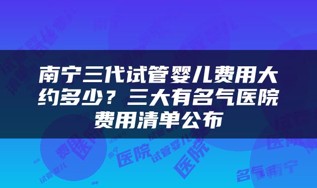 南宁三代试管婴儿费用大约多少？三大有名气医院费用清单公布