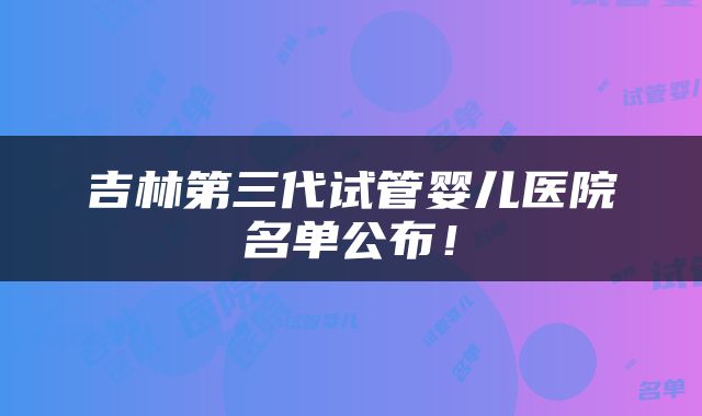 吉林第三代试管婴儿医院名单公布！