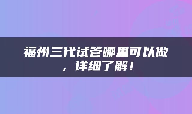 福州三代试管哪里可以做，详细了解！