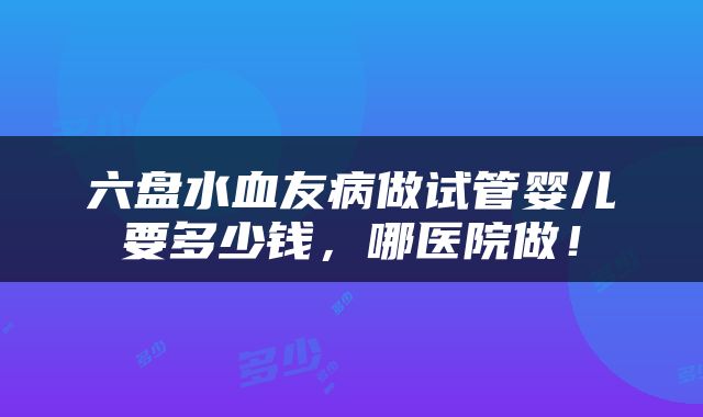 六盘水血友病做试管婴儿要多少钱，哪医院做！