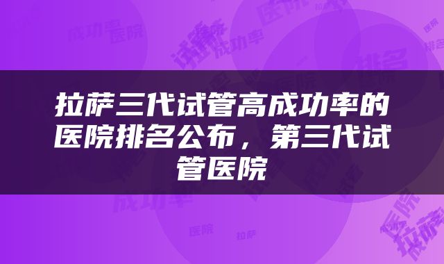 拉萨三代试管高成功率的医院排名公布，第三代试管医院