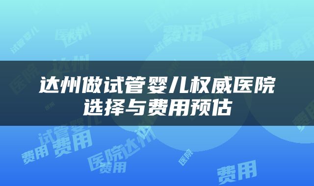 达州做试管婴儿权威医院选择与费用预估