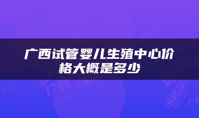 广西试管婴儿生殖中心价格大概是多少