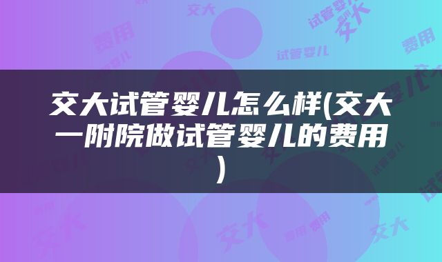 交大试管婴儿怎么样(交大一附院做试管婴儿的费用)
