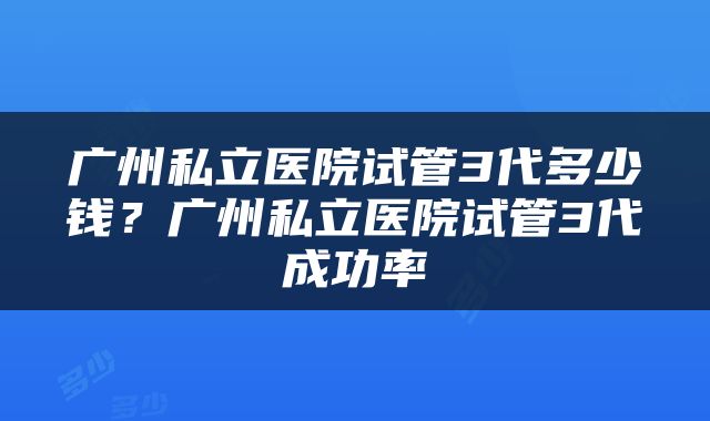 广州私立医院试管3代多少钱？广州私立医院试管3代成功率