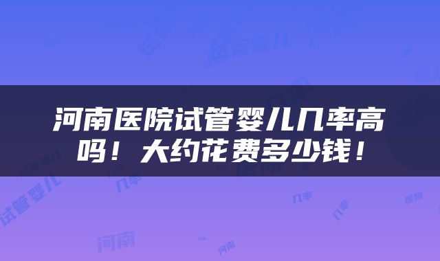 河南医院试管婴儿几率高吗！大约花费多少钱！