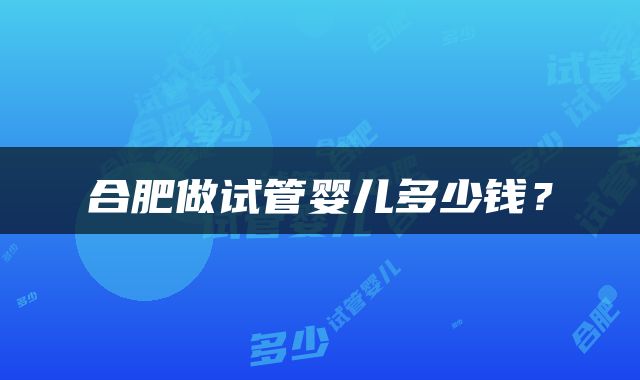 合肥做试管婴儿多少钱？