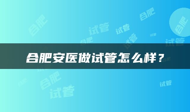 合肥安医做试管怎么样？