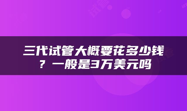 三代试管大概要花多少钱？一般是3万美元吗