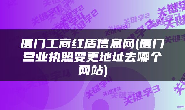 厦门工商红盾信息网(厦门营业执照变更地址去哪个网站)