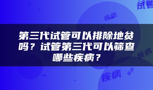 第三代试管可以排除地贫吗？试管第三代可以筛查哪些疾病？