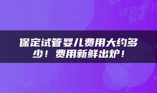 保定试管婴儿费用大约多少！费用新鲜出炉！