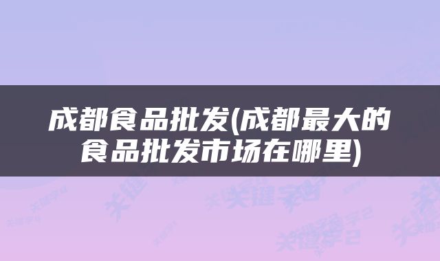 成都食品批发(成都最大的食品批发市场在哪里)