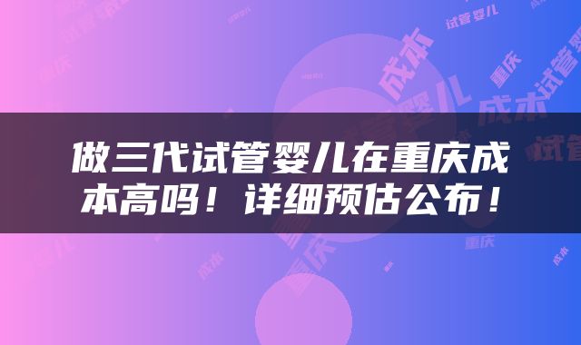 做三代试管婴儿在重庆成本高吗！详细预估公布！