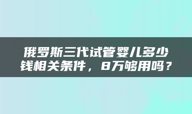 俄罗斯三代试管婴儿多少钱相关条件，8万够用吗？