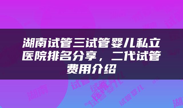 湖南试管三试管婴儿私立医院排名分享，二代试管费用介绍