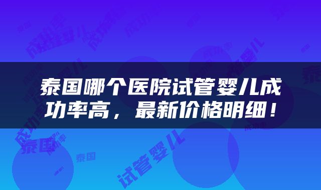 泰国哪个医院试管婴儿成功率高，最新价格明细！