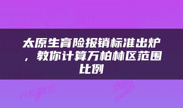 太原生育险报销标准出炉，教你计算万柏林区范围比例