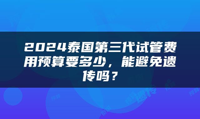 2024泰国第三代试管费用预算要多少，能避免遗传吗？