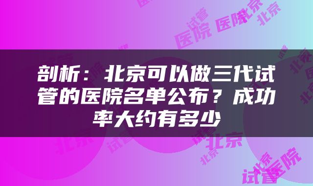 剖析：北京可以做三代试管的医院名单公布？成功率大约有多少