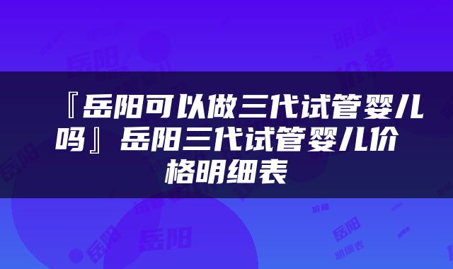 『岳阳可以做三代试管婴儿吗』岳阳三代试管婴儿价格明细表