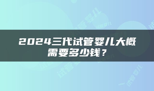 2024三代试管婴儿大概需要多少钱？