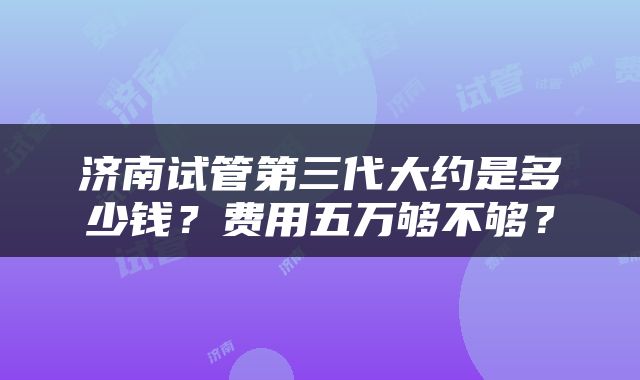 济南试管第三代大约是多少钱？费用五万够不够？