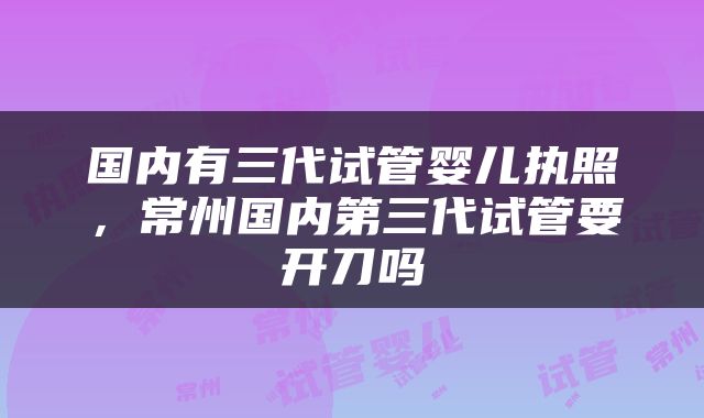 国内有三代试管婴儿执照，常州国内第三代试管要开刀吗
