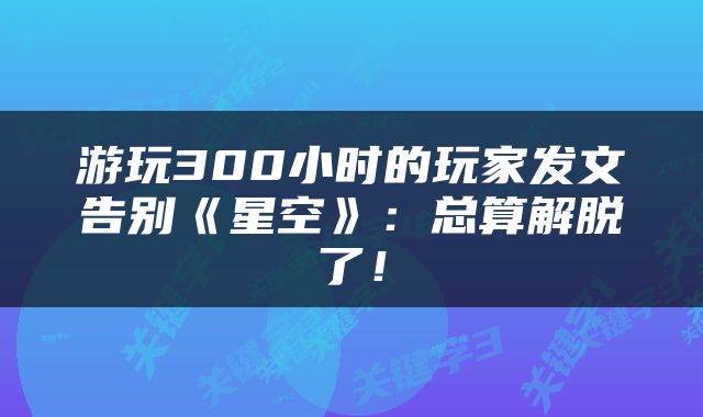 游玩300小时的玩家发文告别《星空》：总算解脱了！