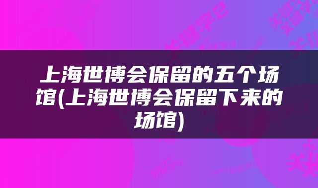 上海世博会保留的五个场馆(上海世博会保留下来的场馆)
