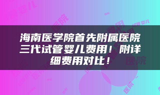 海南医学院首先附属医院三代试管婴儿费用！附详细费用对比！