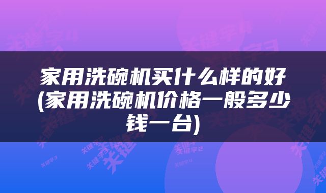 家用洗碗机买什么样的好(家用洗碗机价格一般多少钱一台)