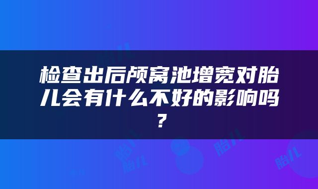 检查出后颅窝池增宽对胎儿会有什么不好的影响吗？