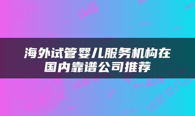 海外试管婴儿服务机构在国内靠谱公司推荐